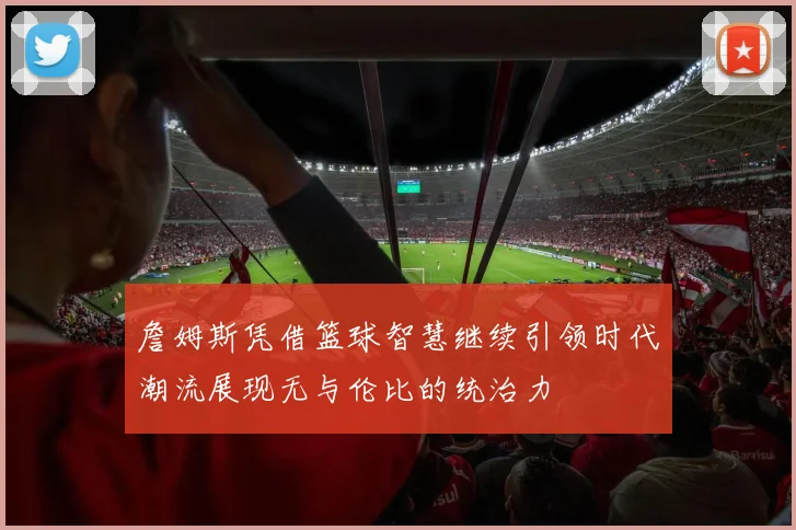 詹姆斯凭借篮球智慧继续引领时代潮流展现无与伦比的统治力