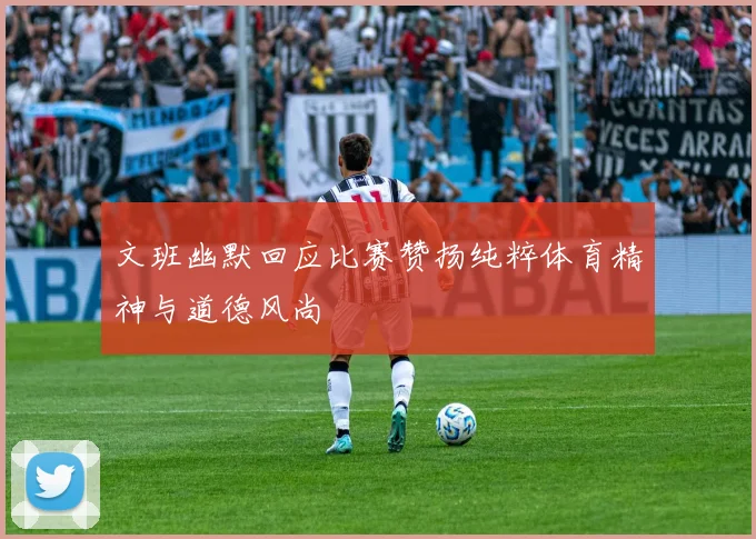 文班幽默回应比赛赞扬纯粹体育精神与道德风尚