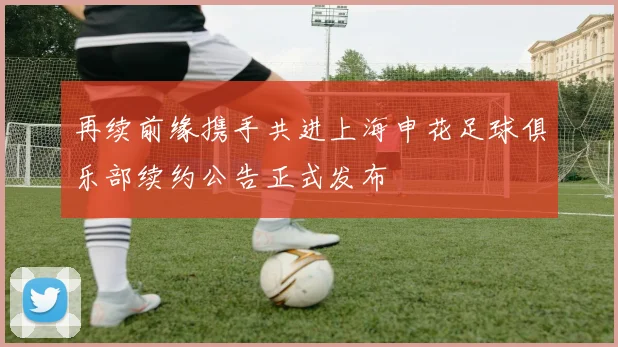 再续前缘携手共进上海申花足球俱乐部续约公告正式发布
