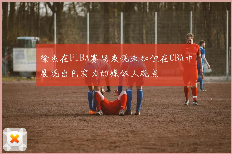 徐杰在FIBA赛场表现未知但在CBA中展现出色实力的媒体人观点