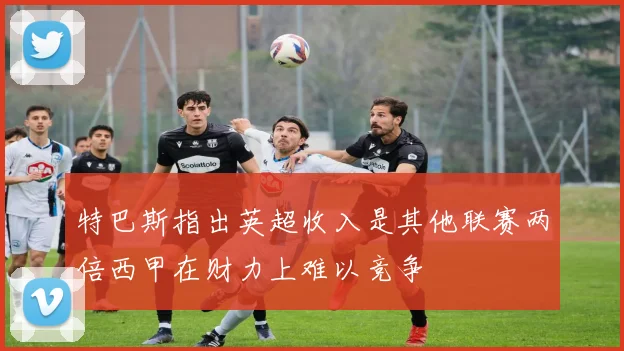 特巴斯指出英超收入是其他联赛两倍西甲在财力上难以竞争