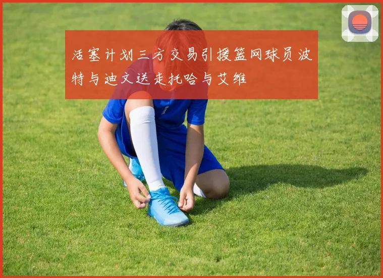 活塞计划三方交易引援篮网球员波特与迪文送走托哈与艾维