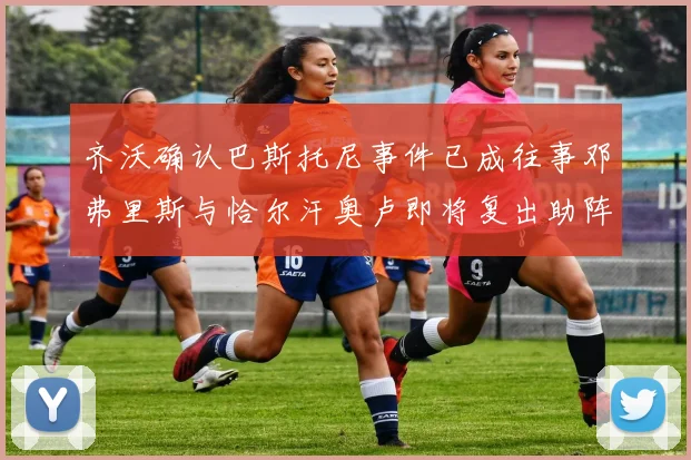 齐沃确认巴斯托尼事件已成往事邓弗里斯与恰尔汗奥卢即将复出助阵