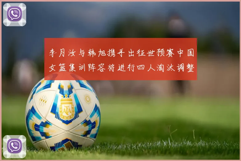 李月汝与韩旭携手出征世预赛中国女篮集训阵容将进行四人淘汰调整