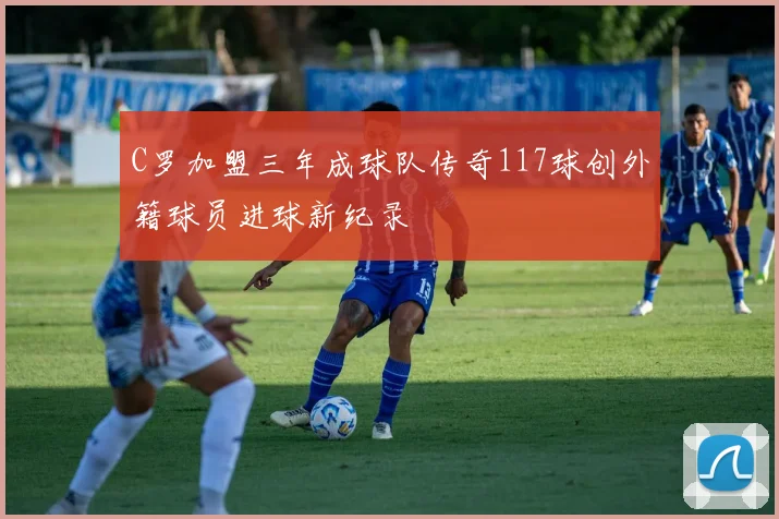 C罗加盟三年成球队传奇117球创外籍球员进球新纪录