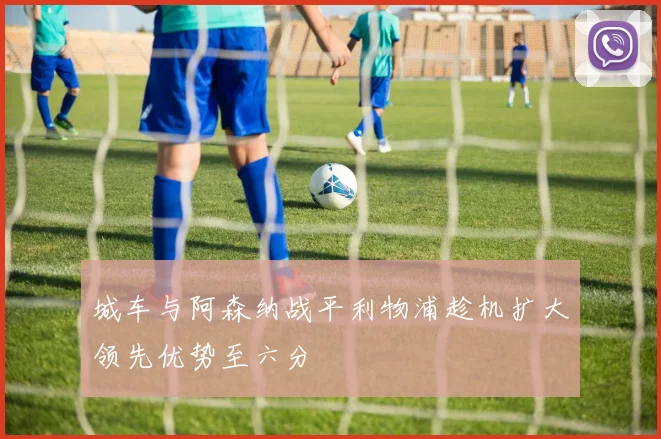 城车与阿森纳战平利物浦趁机扩大领先优势至六分