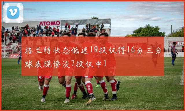 格兰特状态低迷19投仅得16分三分球表现惨淡7投仅中1