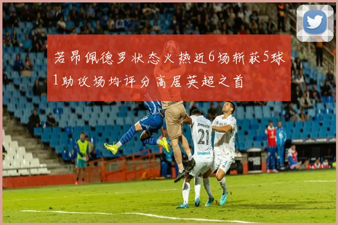 若昂佩德罗状态火热近6场斩获5球1助攻场均评分高居英超之首