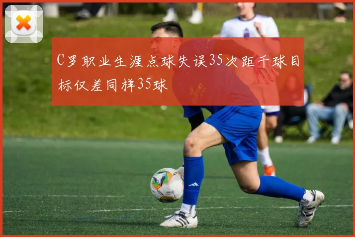 C罗职业生涯点球失误35次距千球目标仅差同样35球