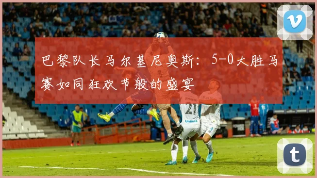 巴黎队长马尔基尼奥斯：5-0大胜马赛如同狂欢节般的盛宴