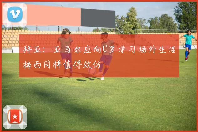 拜亚：亚马尔应向C罗学习场外生活梅西同样值得效仿
