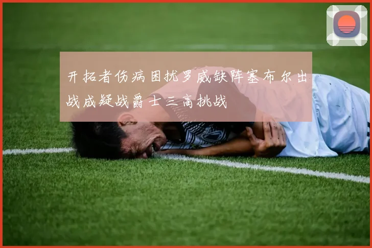 开拓者伤病困扰罗威缺阵塞布尔出战成疑战爵士三高挑战