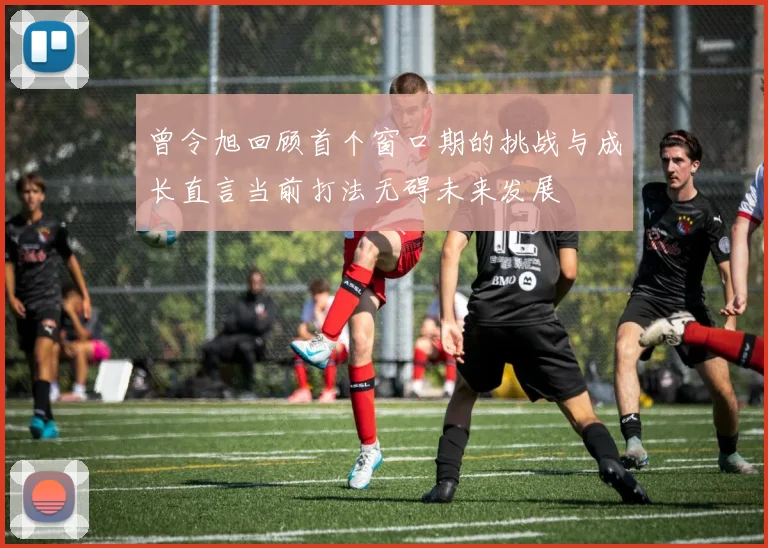 曾令旭回顾首个窗口期的挑战与成长直言当前打法无碍未来发展