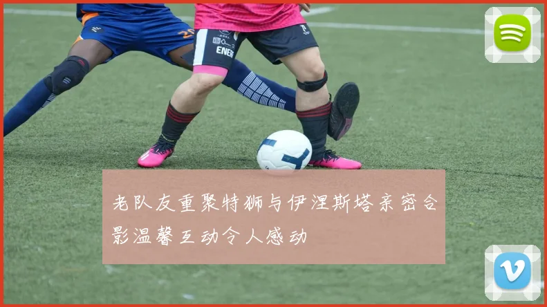老队友重聚特狮与伊涅斯塔亲密合影温馨互动令人感动