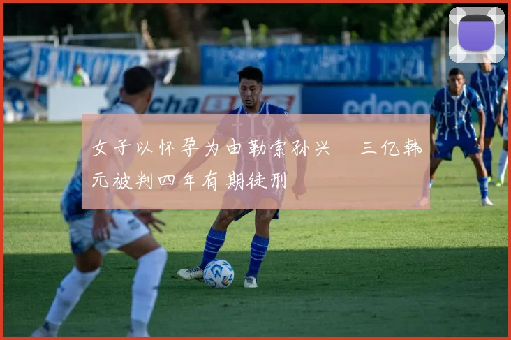 女子以怀孕为由勒索孙兴慜三亿韩元被判四年有期徒刑