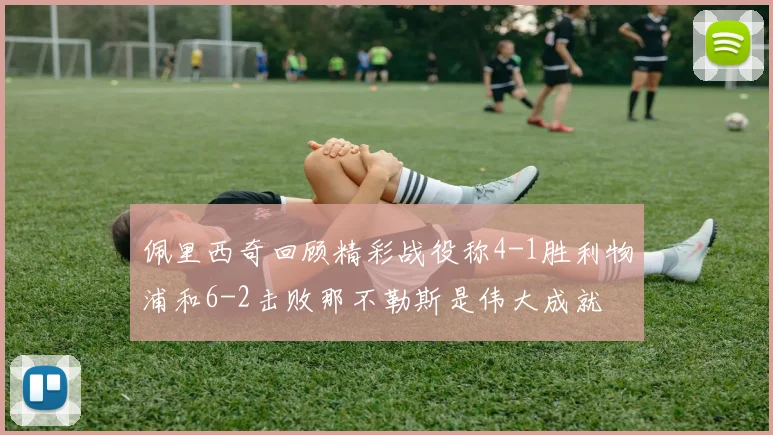 佩里西奇回顾精彩战役称4-1胜利物浦和6-2击败那不勒斯是伟大成就