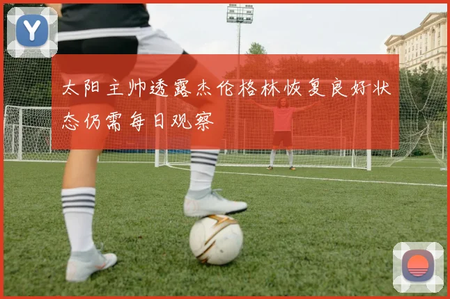 太阳主帅透露杰伦格林恢复良好状态仍需每日观察