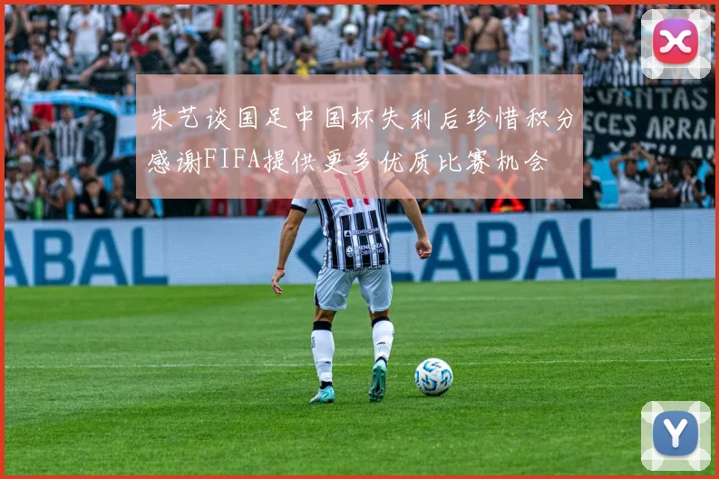 朱艺谈国足中国杯失利后珍惜积分感谢FIFA提供更多优质比赛机会