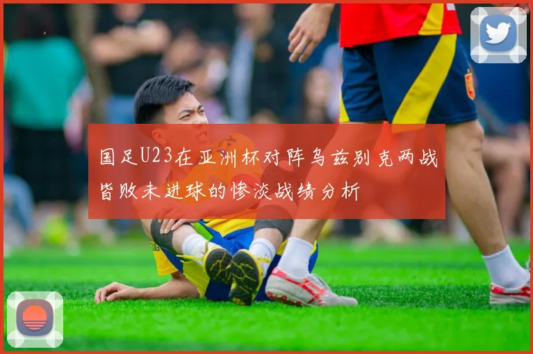 国足U23在亚洲杯对阵乌兹别克两战皆败未进球的惨淡战绩分析