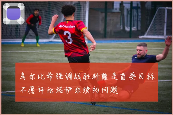 乌尔比希强调战胜科隆是首要目标不愿评论诺伊尔续约问题