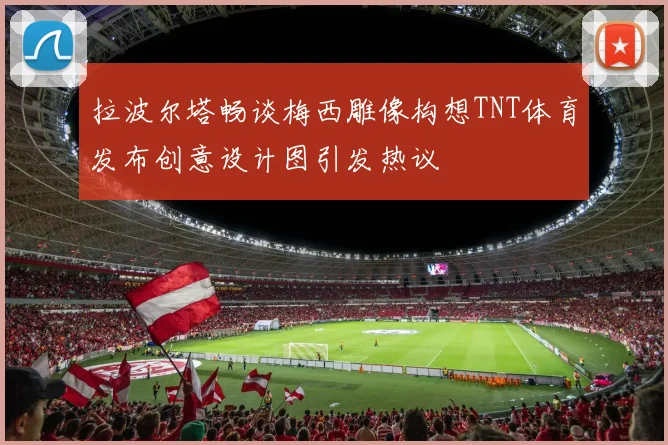 拉波尔塔畅谈梅西雕像构想TNT体育发布创意设计图引发热议