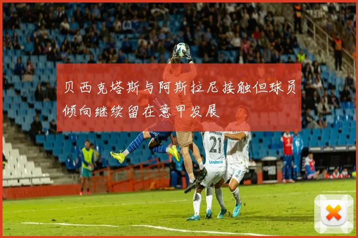 贝西克塔斯与阿斯拉尼接触但球员倾向继续留在意甲发展