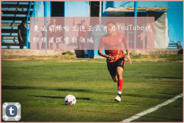 曼城前锋哈兰德正式开启YouTube视频频道探索新领域