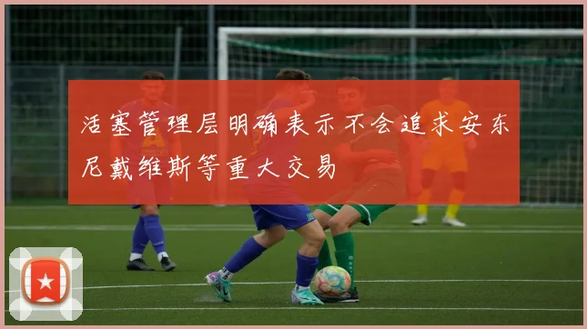 活塞管理层明确表示不会追求安东尼戴维斯等重大交易