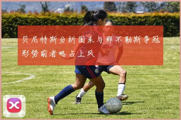 贝尼特斯分析国米与那不勒斯争冠形势前者略占上风