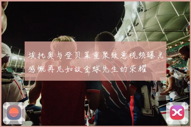 埃托奥与登贝莱重聚致意视频曝光感慨再见如故金球先生的荣耀