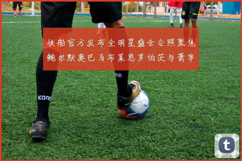 快船官方发布全明星盛会合照聚焦鲍尔默奥巴马布莱恩罗伯茨与萧华同框亮相