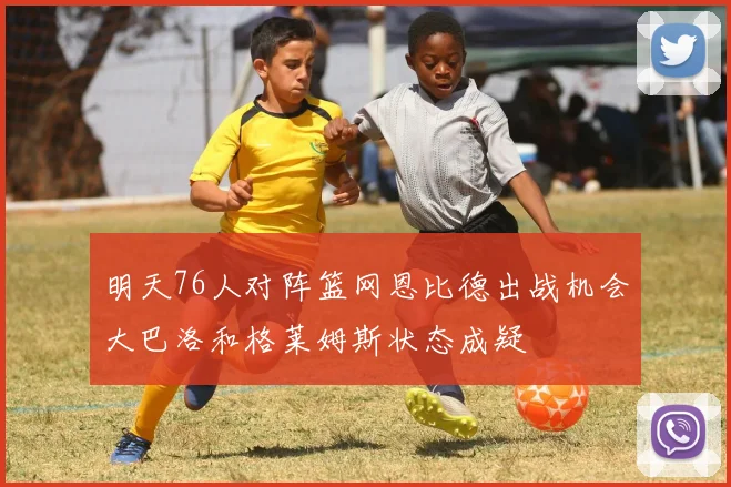 明天76人对阵篮网恩比德出战机会大巴洛和格莱姆斯状态成疑
