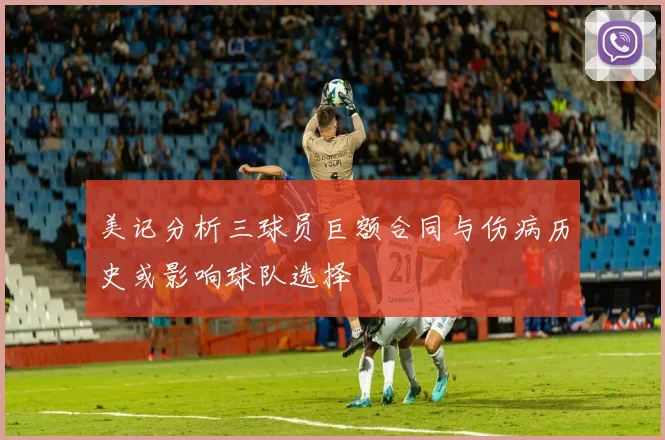 美记分析三球员巨额合同与伤病历史或影响球队选择