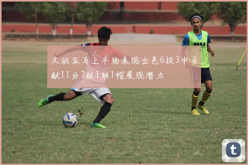文班亚马上半场表现出色6投3中贡献11分7板1助1帽展现潜力
