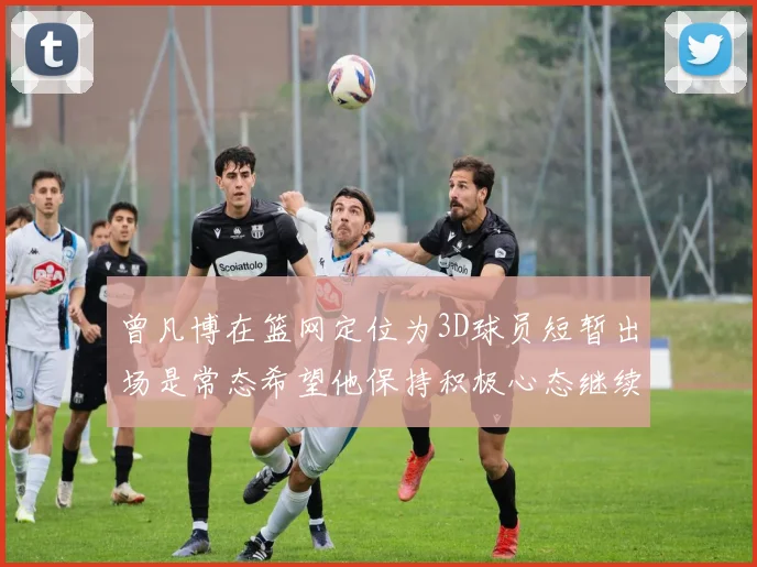 曾凡博在篮网定位为3D球员短暂出场是常态希望他保持积极心态继续努力