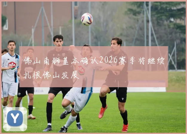 佛山南狮基本确认2026赛季将继续扎根佛山发展