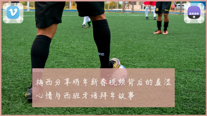梅西分享鸡年新春视频背后的羞涩心情与西班牙语拜年故事