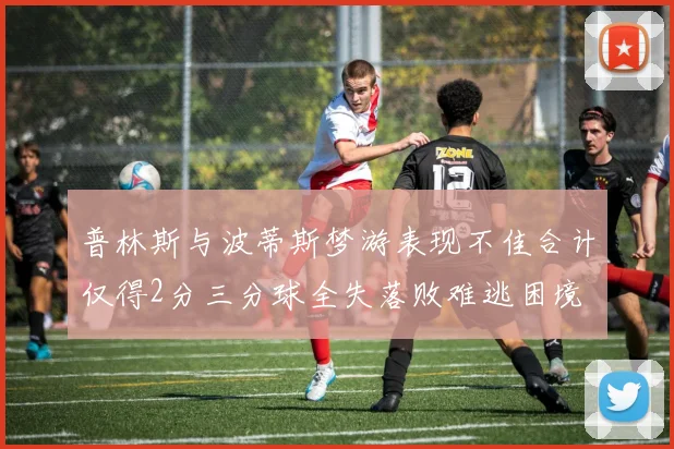 普林斯与波蒂斯梦游表现不佳合计仅得2分三分球全失落败难逃困境