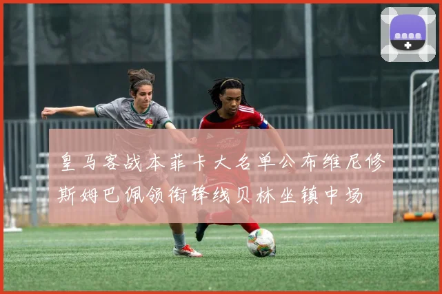 皇马客战本菲卡大名单公布维尼修斯姆巴佩领衔锋线贝林坐镇中场