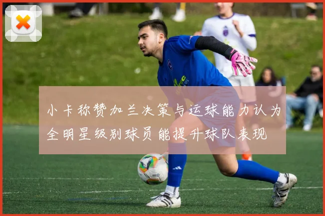 小卡称赞加兰决策与运球能力认为全明星级别球员能提升球队表现