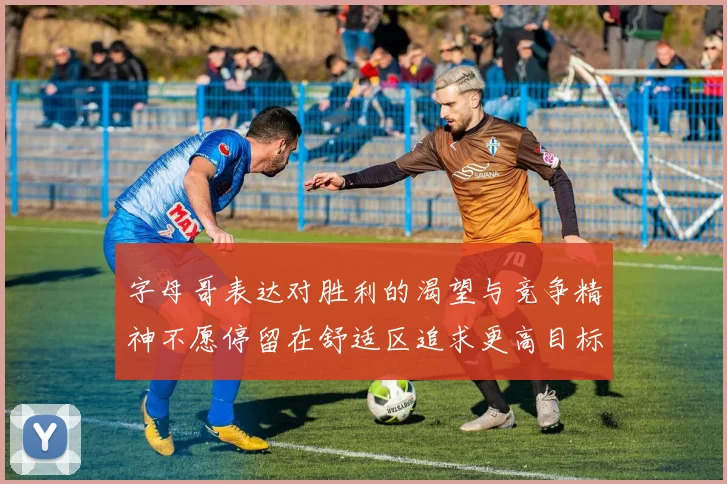 字母哥表达对胜利的渴望与竞争精神不愿停留在舒适区追求更高目标