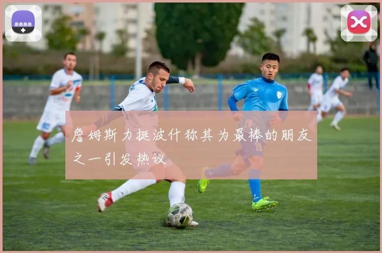 詹姆斯力挺波什称其为最棒的朋友之一引发热议