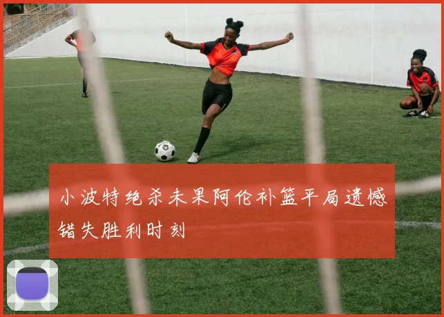 小波特绝杀未果阿伦补篮平局遗憾错失胜利时刻